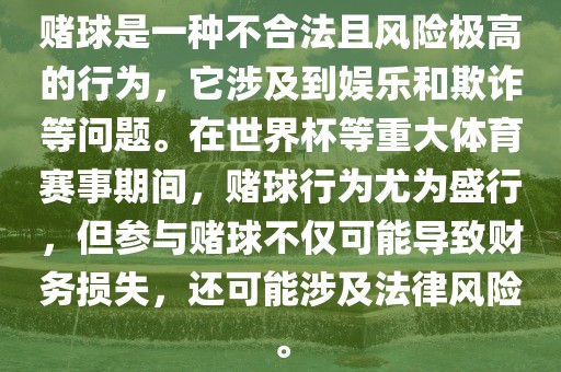 赌球是一种不合法且风险极高的行为，它涉及到娱乐和欺诈等问题。在世界杯等重大体育赛事期间，赌球行为尤为盛行，但参与赌球不仅可能导致财务损失，还可能涉及法律风险。