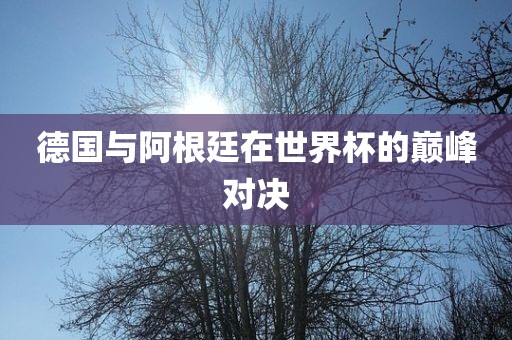 德国与阿根廷在世界杯的巅峰对决