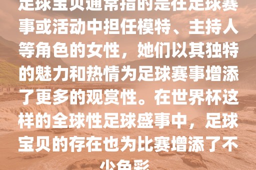 足球宝贝通常指的是在足球赛事或活动中担任模特、主持人等角色的女性，她们以其独特的魅力和热情为足球赛事增添了更多的观赏性。在世界杯这样的全球性足球盛事中，足球宝贝的存在也为比赛增添了不少色彩。