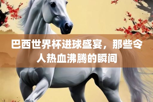 巴西世界杯进球盛宴，那些令人热血沸腾的瞬间