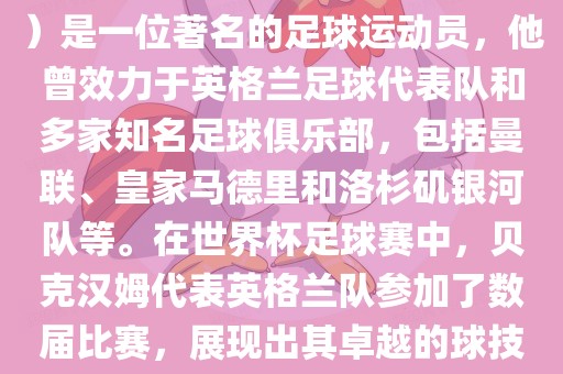 贝克汉姆（David Beckham）是一位著名的足球运动员，他曾效力于英格兰足球代表队和多家知名足球俱乐部，包括曼联、皇家马德里和洛杉矶银河队等。在世界杯足球赛中，贝克汉姆代表英格兰队参加了数届比赛，展现出其卓越的球技和魅力。