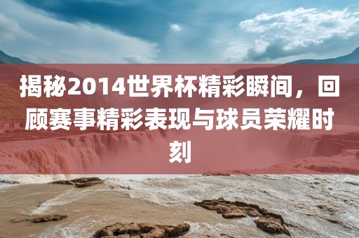 揭秘2014世界杯精彩瞬间，回顾赛事精彩表现与球员荣耀时刻