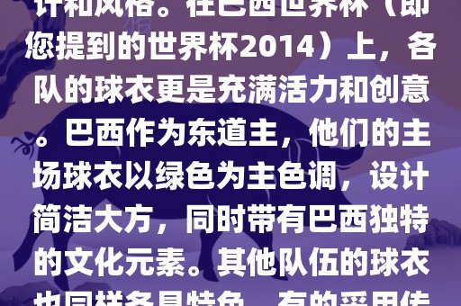 关于世界杯足球赛的球衣，每个参赛队伍都有自己的独特设计和风格。在巴西世界杯（即您提到的世界杯2014）上，各队的球衣更是充满活力和创意。巴西作为东道主，他们的主场球衣以绿色为主色调，设计简洁大方，同时带有巴西独特的文化元素。其他队伍的球衣也同样各具特色，有的采用传统颜色，有的则尝试新的设计和颜色搭配。