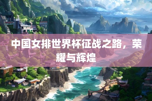 中国女排世界杯征战之路，荣耀与辉煌