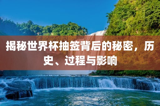 揭秘世界杯抽签背后的秘密，历史、过程与影响