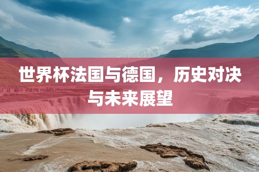 世界杯法国与德国，历史对决与未来展望