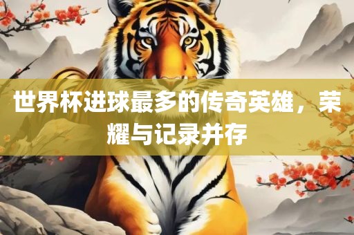 世界杯进球最多的传奇英雄，荣耀与记录并存