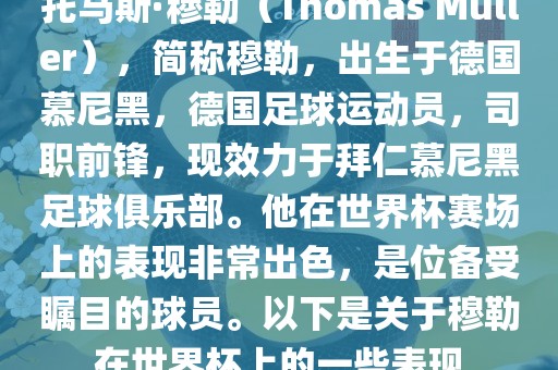 托马斯·穆勒（Thomas Müller），简称穆勒，出生于德国慕尼黑，德国足球运动员，司职前锋，现效力于拜仁慕尼黑足球俱乐部。他在世界杯赛场上的表现非常出色，是位备受瞩目的球员。以下是关于穆勒在世界杯上的一些表现
