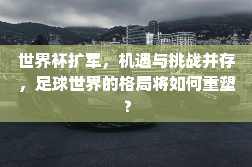 世界杯扩军，机遇与挑战并存，足球世界的格局将如何重塑？