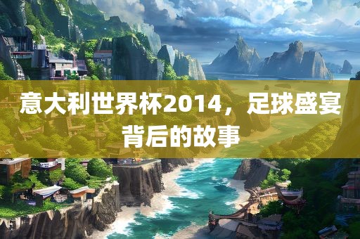 意大利世界杯2014，足球盛宴背后的故事