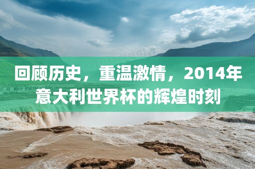 回顾历史，重温激情，2014年意大利世界杯的辉煌时刻