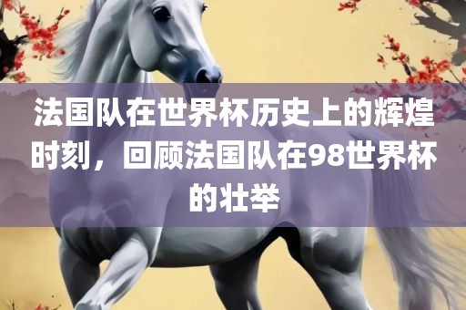 法国队在世界杯历史上的辉煌时刻，回顾法国队在98世界杯的壮举