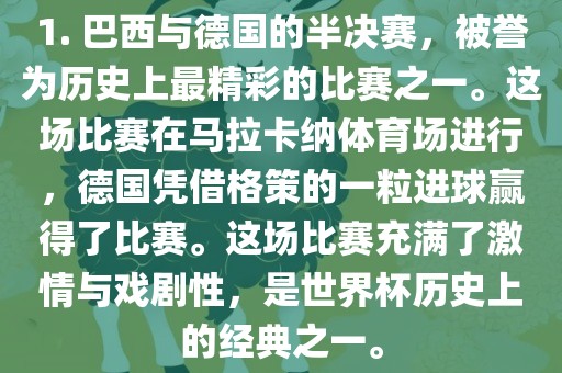 1. 巴西与德国的半决赛，被誉为历史上最精彩的比赛之一。这场比赛在马拉卡纳体育场进行，德国凭借格策的一粒进球赢得了比赛。这场比赛充满了激情与戏剧性，是世界杯历史上的经典之一。