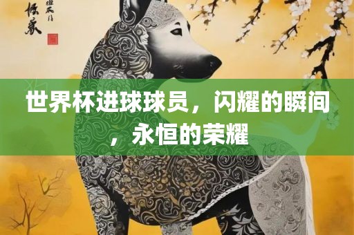 世界杯进球球员，闪耀的瞬间，永恒的荣耀