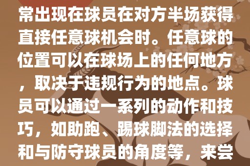 世界杯中的任意球是一种在足球比赛中常见的得分手段，通常出现在球员在对方半场获得直接任意球机会时。任意球的位置可以在球场上的任何地方，取决于违规行为的地点。球员可以通过一系列的动作和技巧，如助跑、踢球脚法的选择和与防守球员的角度等，来尝试将球直接踢入对方球门，从而得分。