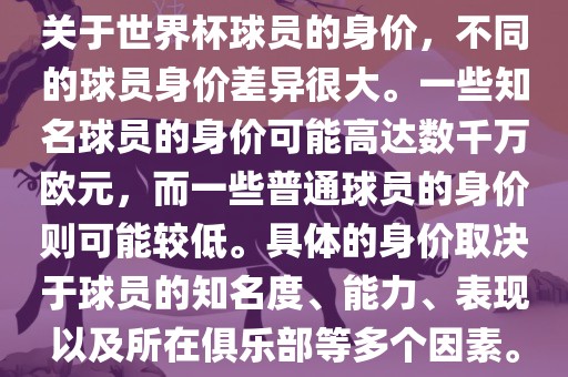 关于世界杯球员的身价，不同的球员身价差异很大。一些知名球员的身价可能高达数千万欧元，而一些普通球员的身价则可能较低。具体的身价取决于球员的知名度、能力、表现以及所在俱乐部等多个因素。