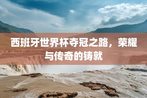 西班牙世界杯夺冠之路，荣耀与传奇的铸就