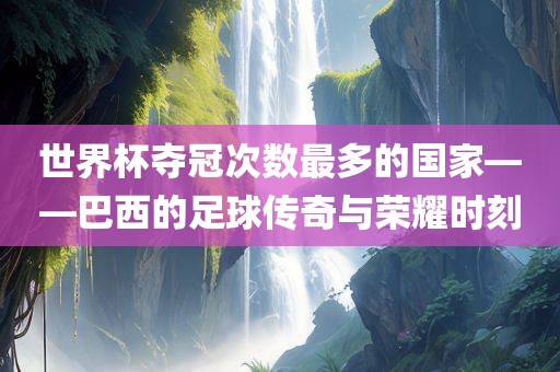 世界杯夺冠次广西贺州市华昌新材料有限公司数最多的国家——巴西的足球传奇与荣耀时刻