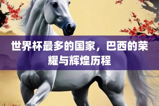 世界杯最多的国家，巴西的荣耀与辉煌历程
