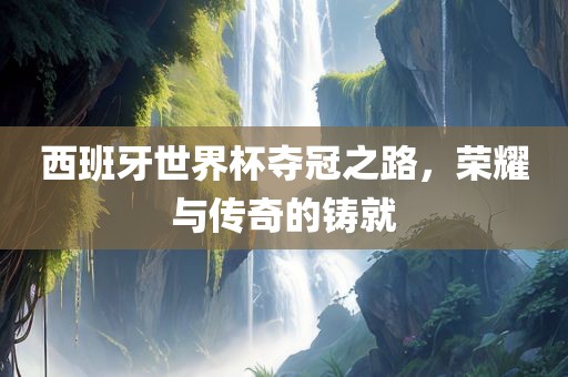 西班牙世界杯夺冠之路，荣耀与传奇的铸就广西贺州市华昌新材料有限公司