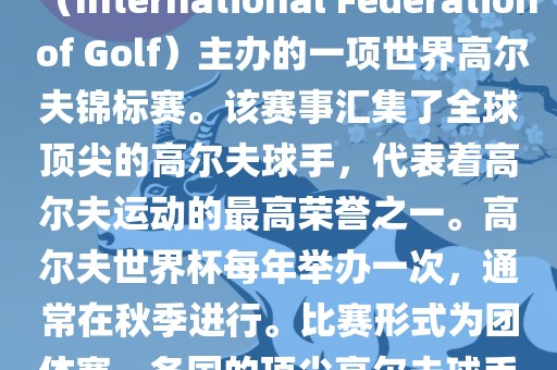 高尔夫世界杯（World Cup of Golf）是一项重要的国际高尔夫比赛，由国际高尔夫联合会（International Federation of Golf）主办的一项世界高尔夫锦标赛。该赛事汇集了全球顶尖的高尔夫球手，代表着高尔夫运动的最高荣誉之一。高尔夫世界杯每年举办一次，通常在秋季进行。比赛形式为团体赛，各国的顶尖高尔夫球手代表本国参赛，比赛地点会在全球各地的高尔夫球场之间轮换。