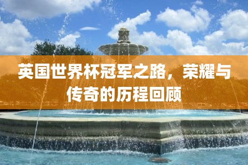 英国世界杯冠军之路，荣耀与传奇的历程回顾广西贺州市华昌新材料有限公司