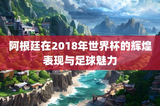 阿根廷在2018年世界杯的辉煌表现与足球魅力