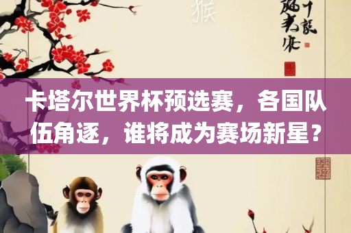 卡塔尔世界杯预选赛，各国队伍角逐，谁将成为赛场新星？广西贺州市华昌新材料有限公司