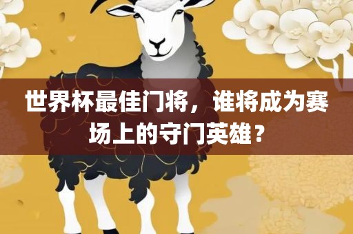 世界杯最佳门将，谁将成为赛场上的守门英雄？广西贺州市华昌新材料有限公司