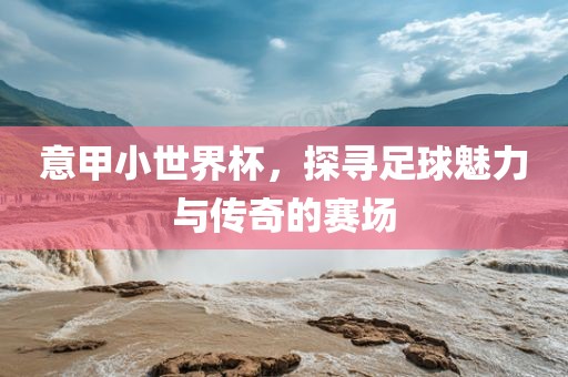 意甲小世界杯，探寻足球魅力广西贺州市华昌新材料有限公司与传奇的赛场