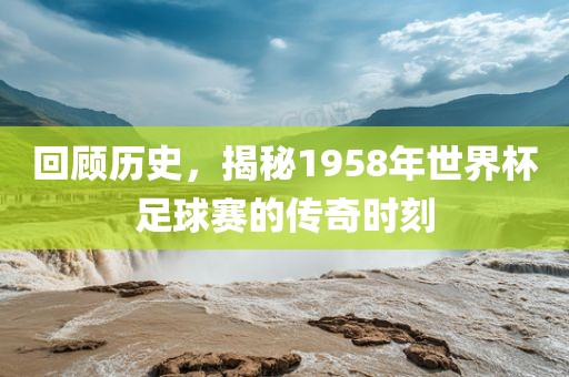 回顾历史，揭秘1958年世界杯足球赛的传奇时刻广西贺州市华昌新材料有限公司
