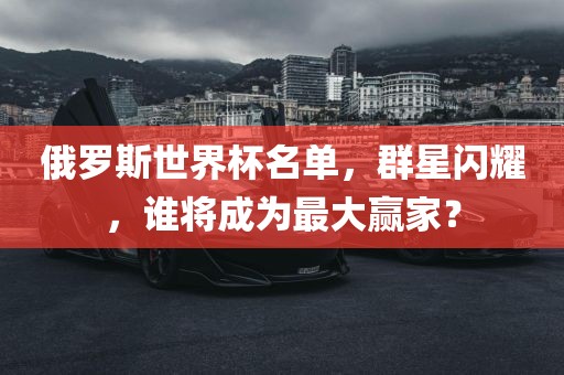 俄罗斯世界杯名单，群星闪耀，谁将成为最大赢家？广西贺州市华昌新材料有限公司