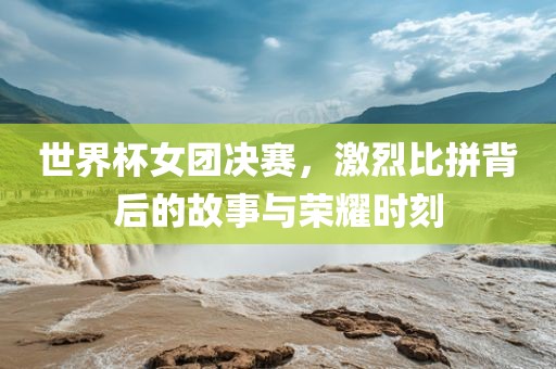 世界杯女团决赛，激烈比拼背后的故事与荣耀时刻广西贺州市华昌新材料有限公司