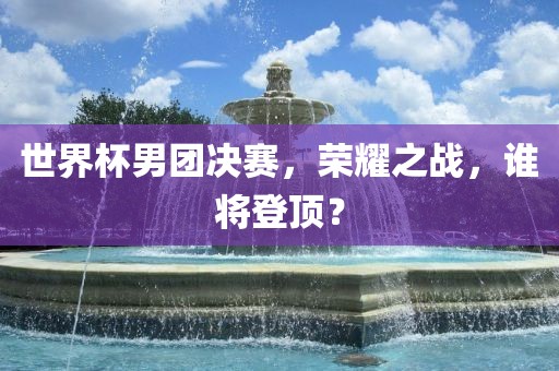 世界杯男团决赛，荣耀之战，谁将登顶？广西贺州市华昌新材料有限公司