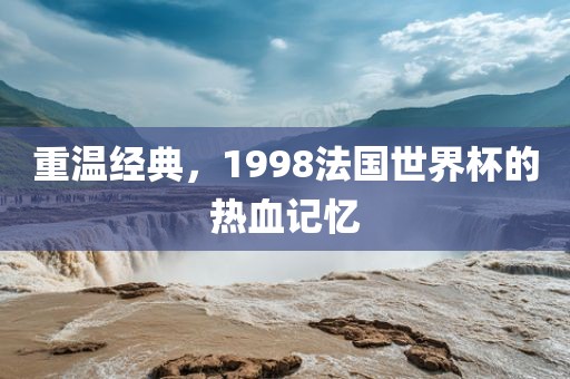 重温经典，1998法国世界杯的热血记忆广西贺州市华昌新材料有限公司
