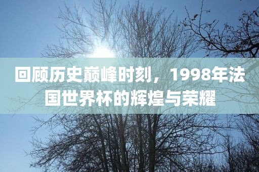 回顾历史巅峰时刻，1998年法国世界杯的辉煌与荣耀
