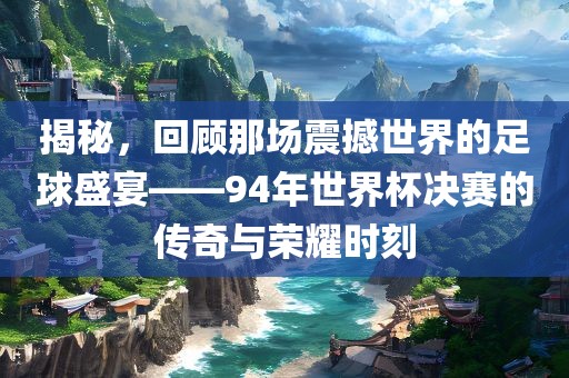 揭秘，回顾那场震撼世界的足球盛宴——94年世界杯决赛的传奇与荣耀时刻广西贺州市华昌新材料有限公司