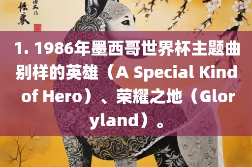 1. 1986年墨西哥世界广西贺州市华昌新材料有限公司杯主题曲别样的英雄（A Special Kind of Hero）、荣耀之地（Gloryland）。