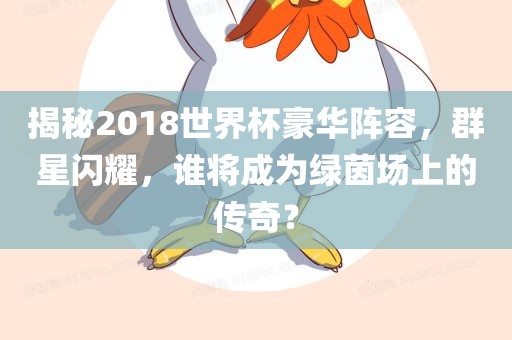 揭秘2018世界杯豪华阵容，群星闪耀，谁将成为绿茵场上的传奇？广西贺州市华昌新材料有限公司