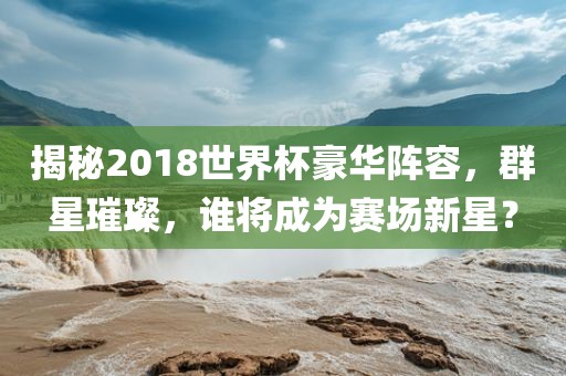 揭秘2018世界杯豪华阵容，群星璀璨，谁将成为赛场新星？