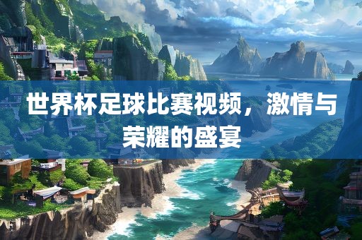 世界杯足球比赛视频，激情与荣耀的盛宴