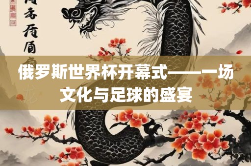 俄罗斯世界杯开幕式——一场文化与足球的盛宴广西贺州市华昌新材料有限公司