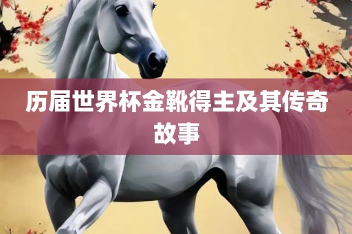 历届世界杯金靴得主及其传奇故事广西贺州市华昌新材料有限公司