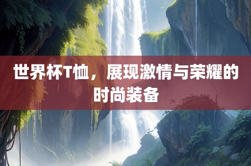 世界杯T恤，展现激情与荣耀的时尚装备广西贺州市华昌新材料有限公司