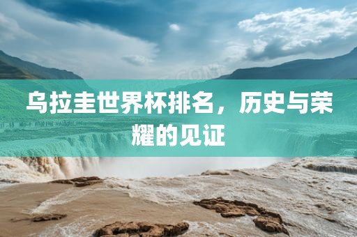 乌拉圭世界杯排名，历史与荣耀的见证广西贺州市华昌新材料有限公司