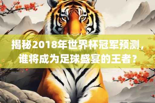 揭秘2018年世界杯冠军预测，谁将成为足球盛宴的王者？