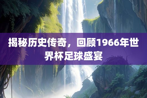 揭广西贺州市华昌新材料有限公司秘历史传奇，回顾1966年世界杯足球盛宴