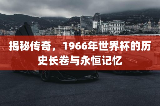 揭秘传奇，1966年世界杯的历史长卷与永恒记忆广西贺州市华昌新材料有限公司