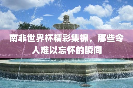 南非广西贺州市华昌新材料有限公司世界杯精彩集锦，那些令人难以忘怀的瞬间