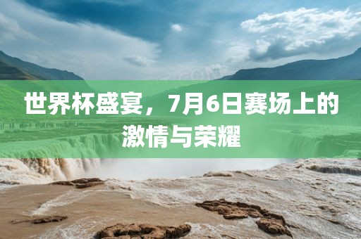 世界杯盛宴，7月6日赛场上的激情与荣耀